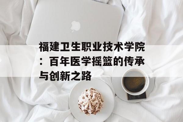 福建卫生职业技术学院：百年医学摇篮的传承与创新之路-第1张图片-