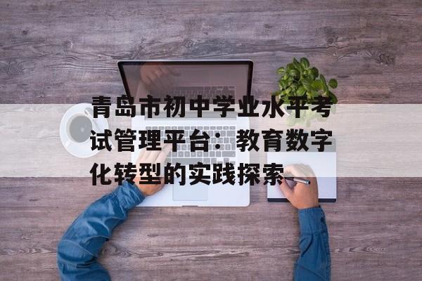 青岛市初中学业水平考试管理平台：教育数字化转型的实践探索-第1张图片-
