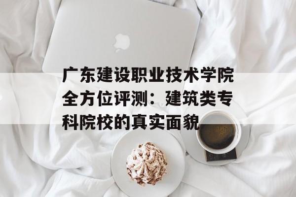 广东建设职业技术学院全方位评测：建筑类专科院校的真实面貌-第1张图片-