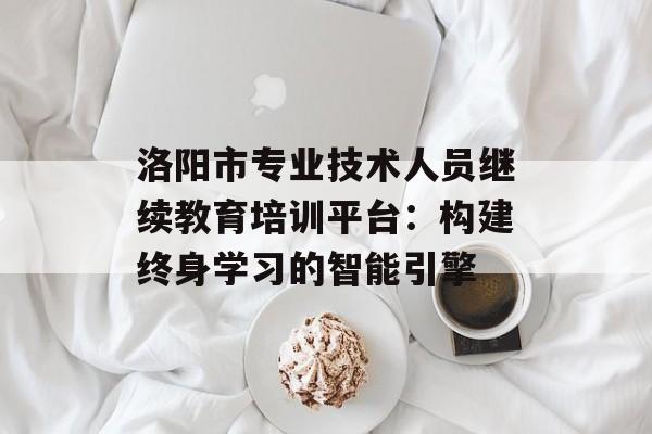 洛阳市专业技术人员继续教育培训平台：构建终身学习的智能引擎-第1张图片-