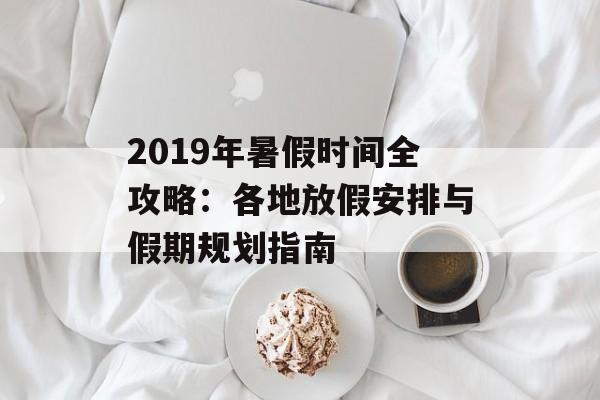 2019年暑假时间全攻略：各地放假安排与假期规划指南-第1张图片-