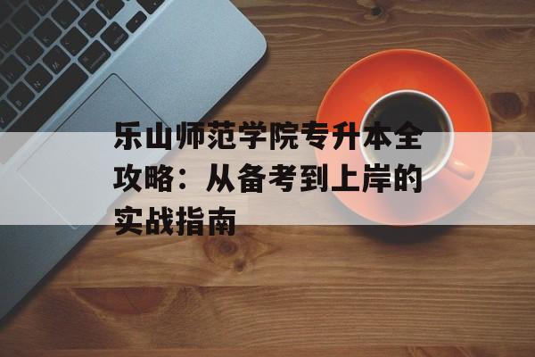 乐山师范学院专升本全攻略：从备考到上岸的实战指南-第1张图片-