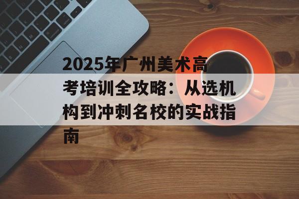 2025年广州美术高考培训全攻略：从选机构到冲刺名校的实战指南-第1张图片-