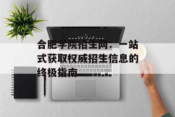 合肥学院招生网：一站式获取权威招生信息的终极指南-第1张图片-