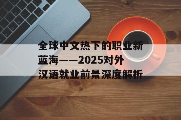 全球中文热下的职业新蓝海——2025对外汉语就业前景深度解析-第1张图片-