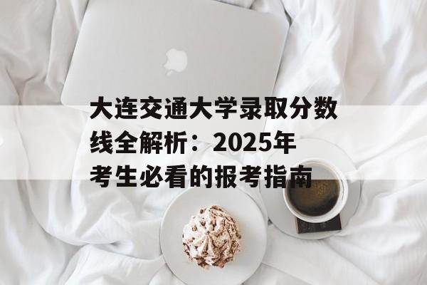 大连交通大学录取分数线全解析：2025年考生必看的报考指南-第1张图片-
