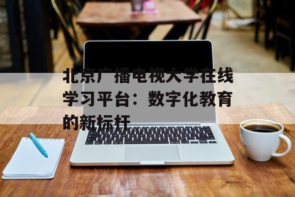 北京广播电视大学在线学习平台：数字化教育的新标杆-第1张图片-