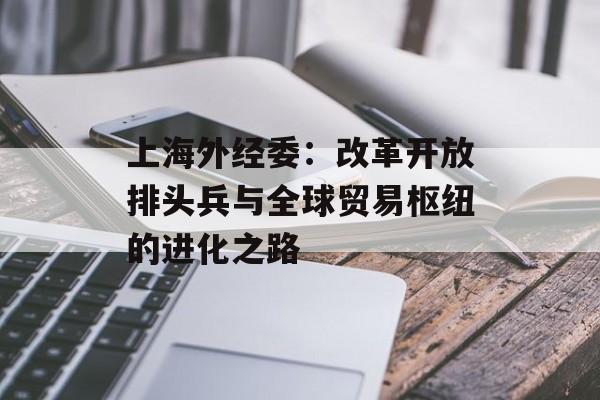 上海外经委：改革开放排头兵与全球贸易枢纽的进化之路-第1张图片-