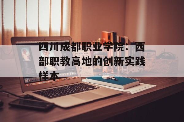 四川成都职业学院：西部职教高地的创新实践样本-第1张图片-