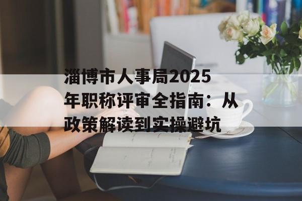 淄博市人事局2025年职称评审全指南：从政策解读到实操避坑-第1张图片-