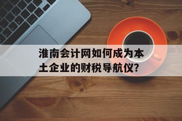 淮南会计网如何成为本土企业的财税导航仪？-第1张图片-