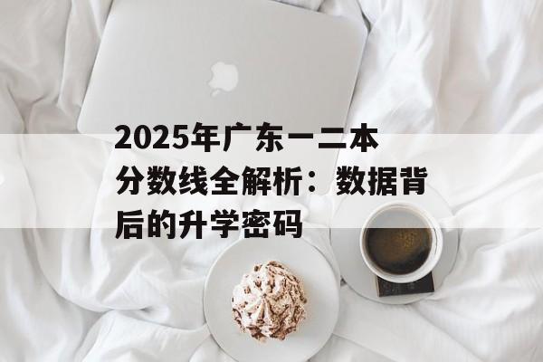 2025年广东一二本分数线全解析：数据背后的升学密码-第1张图片-