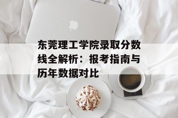 东莞理工学院录取分数线全解析：报考指南与历年数据对比-第1张图片-