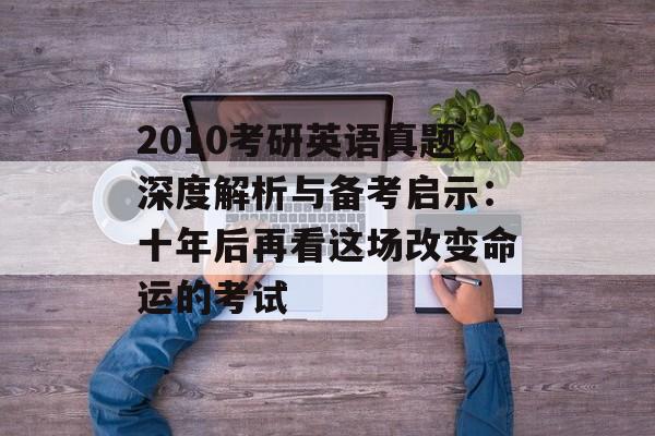 2010考研英语真题深度解析与备考启示：十年后再看这场改变命运的考试-第1张图片-
