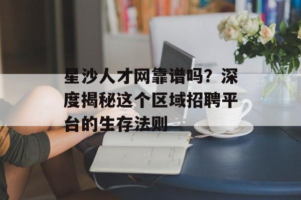 星沙人才网靠谱吗？深度揭秘这个区域招聘平台的生存法则-第1张图片-