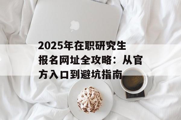 2025年在职研究生报名网址全攻略：从官方入口到避坑指南-第1张图片-