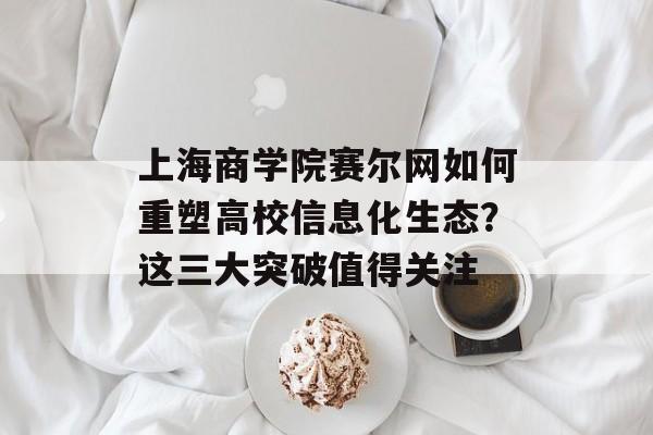 上海商学院赛尔网如何重塑高校信息化生态？这三大突破值得关注-第1张图片-