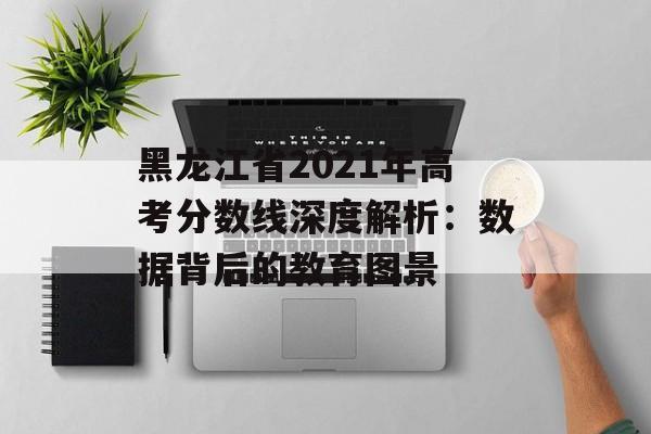黑龙江省2021年高考分数线深度解析：数据背后的教育图景-第1张图片-