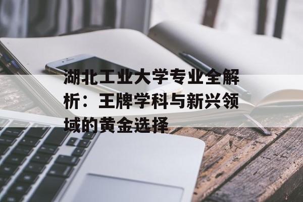 湖北工业大学专业全解析：王牌学科与新兴领域的黄金选择-第1张图片-