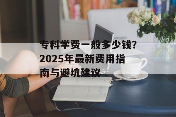 专科学费一般多少钱？2025年最新费用指南与避坑建议-第1张图片-