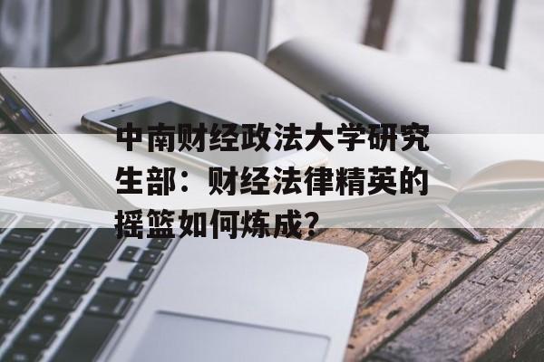 中南财经政法大学研究生部：财经法律精英的摇篮如何炼成？-第1张图片-
