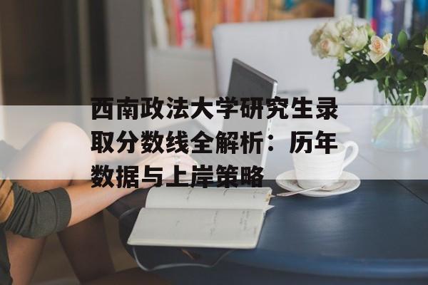 西南政法大学研究生录取分数线全解析：历年数据与上岸策略-第1张图片-