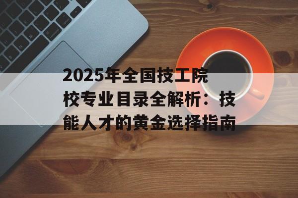 2025年全国技工院校专业目录全解析：技能人才的黄金选择指南-第1张图片-