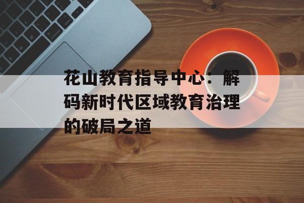 花山教育指导中心：解码新时代区域教育治理的破局之道-第1张图片-