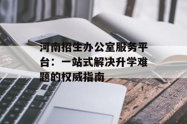 河南招生办公室服务平台：一站式解决升学难题的权威指南-第1张图片-