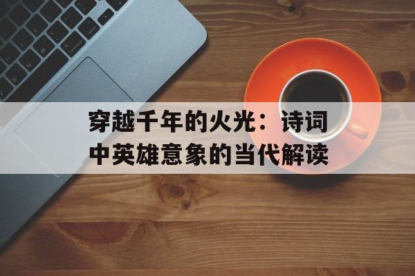 穿越千年的火光：诗词中英雄意象的当代解读-第1张图片-