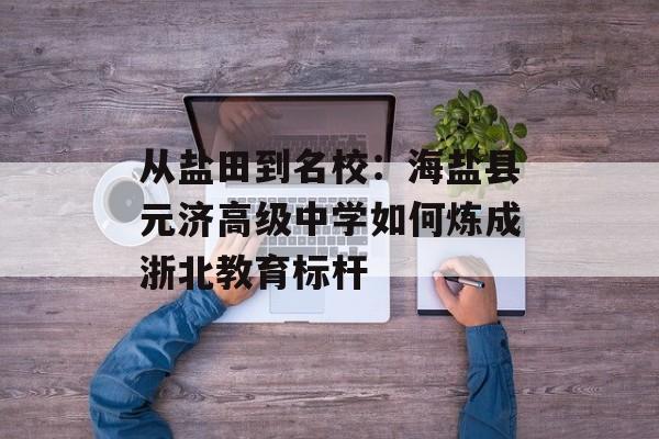 从盐田到名校：海盐县元济高级中学如何炼成浙北教育标杆-第1张图片-