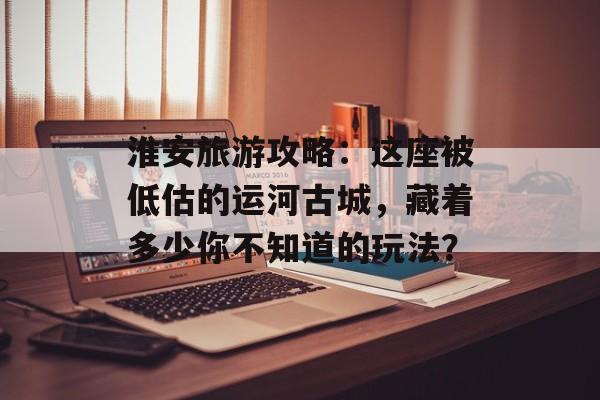 淮安旅游攻略：这座被低估的运河古城，藏着多少你不知道的玩法？-第1张图片-
