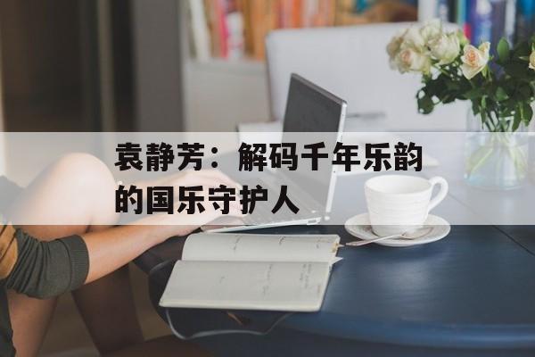 袁静芳：解码千年乐韵的国乐守护人-第1张图片-