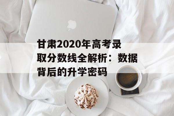 甘肃2020年高考录取分数线全解析：数据背后的升学密码-第1张图片-