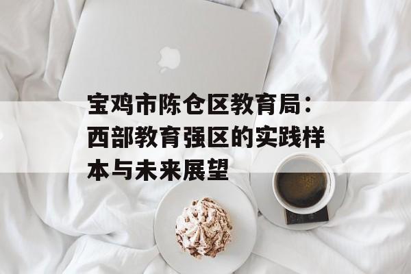 宝鸡市陈仓区教育局：西部教育强区的实践样本与未来展望-第1张图片-