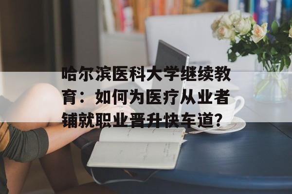哈尔滨医科大学继续教育：如何为医疗从业者铺就职业晋升快车道？-第1张图片-