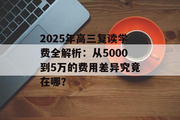 2025年高三复读学费全解析：从5000到5万的费用差异究竟在哪？-第1张图片-