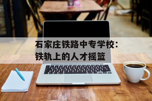 石家庄铁路中专学校：铁轨上的人才摇篮-第1张图片-