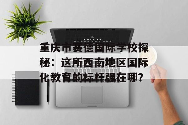 重庆市赛德国际学校探秘：这所西南地区国际化教育的标杆强在哪？-第1张图片-