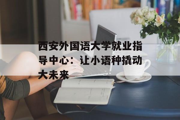 西安外国语大学就业指导中心：让小语种撬动大未来-第1张图片-