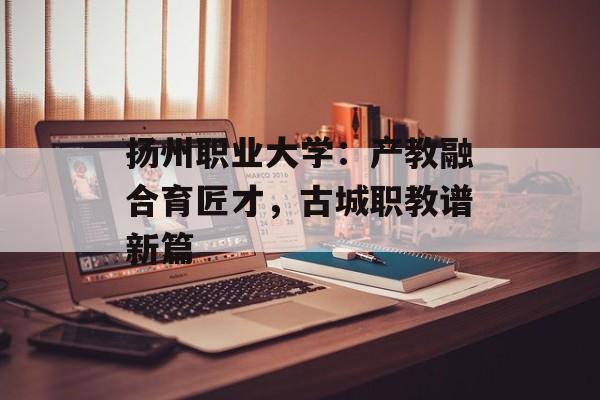 扬州职业大学：产教融合育匠才，古城职教谱新篇-第1张图片-