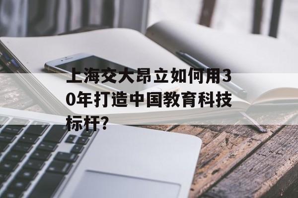 上海交大昂立如何用30年打造中国教育科技标杆？-第1张图片-