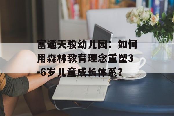 富通天骏幼儿园：如何用森林教育理念重塑3-6岁儿童成长体系？-第1张图片-