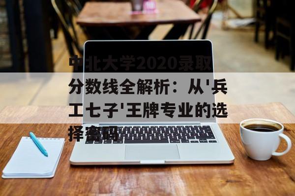 中北大学2020录取分数线全解析：从'兵工七子'王牌专业的选择密码-第1张图片-