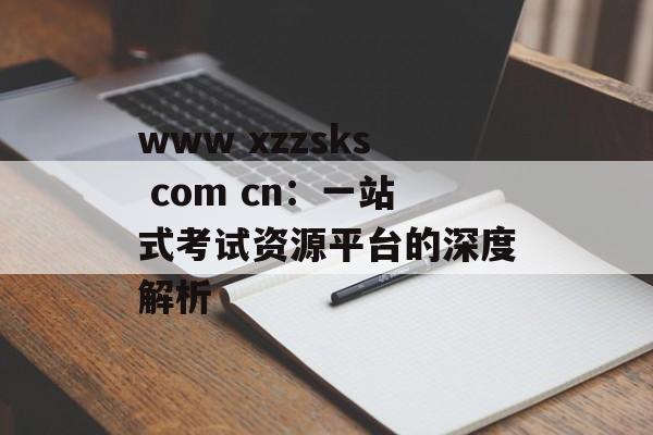www xzzsks com cn：一站式考试资源平台的深度解析-第1张图片-