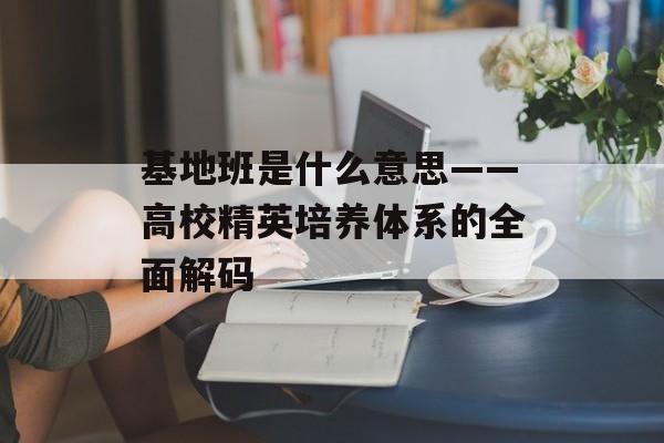 基地班是什么意思——高校精英培养体系的全面解码-第1张图片-