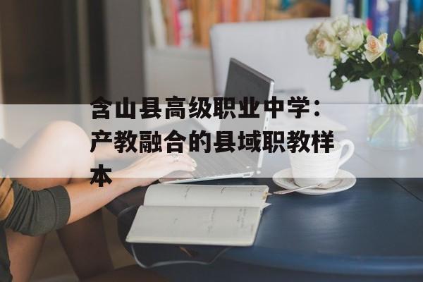 含山县高级职业中学：产教融合的县域职教样本-第1张图片-