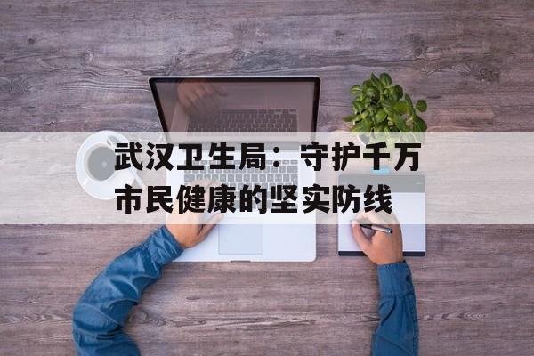 武汉卫生局：守护千万市民健康的坚实防线-第1张图片-