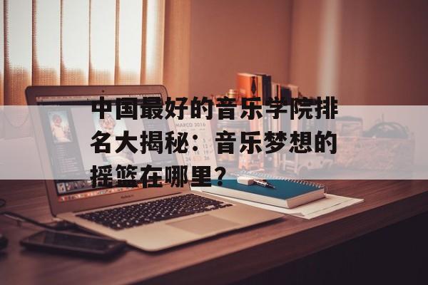 中国最好的音乐学院排名大揭秘：音乐梦想的摇篮在哪里？-第1张图片-