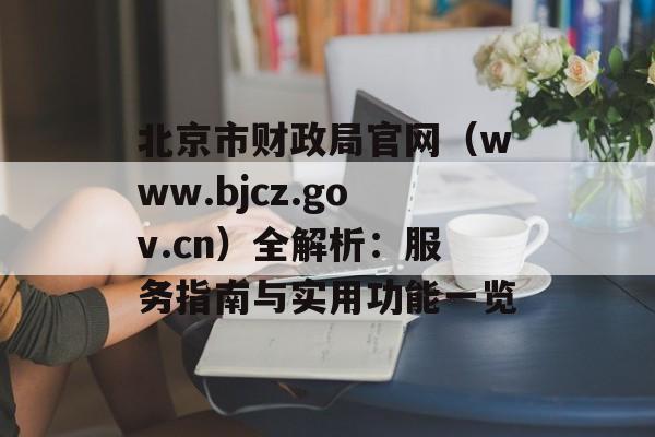 北京市财政局官网（www.bjcz.gov.cn）全解析：服务指南与实用功能一览-第1张图片-